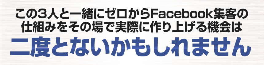 この３人からFacebook集客の全てをまとめて教えてもらえる機会は二度とないかもしれません