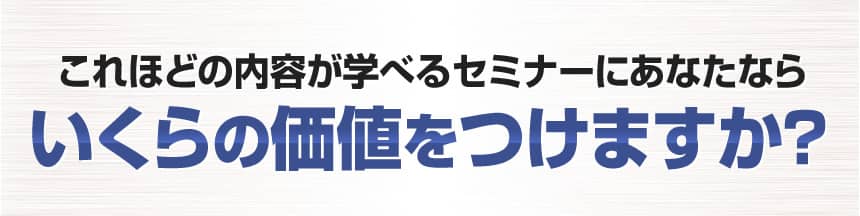 これほどの内容が学べるセミナーにあなたならいくらの価値をつけますか？